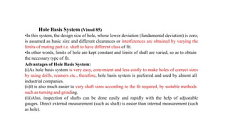 Hole Basis System (Vinod 85)
•In this system, the design size of hole, whose lower deviation (fundamental deviation) is zero,
is assumed as basic size and different clearances or interferences are obtained by varying the
limits of mating part i.e. shaft to have different class of fit.
•In other words, limits of hole are kept constant and limits of shaft are varied, so as to obtain
the necessary type of fit.
Advantages of Hole Basis System:
(i)As hole basis system is very easy, convenient and less costly to make holes of correct sizes
by using drills, reamers etc., therefore, hole basis system is preferred and used by almost all
industrial companies.
(ii)It is also much easier to vary shaft sizes according to the fit required, by suitable methods
such as turning and grinding.
(iii)Also, inspection of shafts can be done easily and rapidly with the help of adjustable
gauges. Direct external measurement (such as shaft) is easier than internal measurement (such
as hole).
 