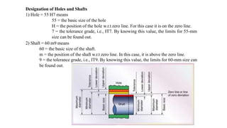 Designation of Holes and Shafts
1) Hole = 55 H7 means
55 = the basic size of the hole
H = the position of the hole w.r.t zero line. For this case it is on the zero line.
7 = the tolerance grade, i.e., IT7. By knowing this value, the limits for 55-mm
size can be found out.
2) Shaft = 60 m9 means
60 = the basic size of the shaft.
m = the position of the shaft w.r.t zero line. In this case, it is above the zero line.
9 = the tolerance grade, i.e., IT9. By knowing this value, the limits for 60-mm size can
be found out.
 