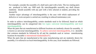 For example, consider the assembly of a shaft and a part with a hole. The two mating parts
are produced in bulk, say 1000 each. By interchangeable assembly any shaft chosen
randomly should assemble with any part with a hole selected at random, providing the
desired fit.
Another major advantage of interchangeability is the ease with which replacement of
defective or worn-out parts is carried out, resulting in reduced maintenance cost.
In order to achieve interchangeability, certain standards need to be followed, based on which
interchangeability can be categorized into two types—universal interchangeability and local
interchangeability.
When the parts that are manufactured at different locations are randomly chosen for assembly, it
is known as universal interchangeability. To achieve universal interchangeability, it is desirable
that common standards be followed by all and the standards used at various manufacturing
locations be traceable to international standards[Km51].
When the parts that are manufactured at the same manufacturing unit are randomly drawn for
assembly, it is referred to as local interchangeability. In this case, local standards are followed.
 