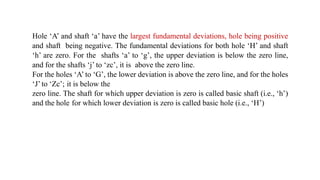 Hole ‘A’ and shaft ‘a’ have the largest fundamental deviations, hole being positive
and shaft being negative. The fundamental deviations for both hole ‘H’ and shaft
‘h’ are zero. For the shafts ‘a’ to ‘g’, the upper deviation is below the zero line,
and for the shafts ‘j’ to ‘zc’, it is above the zero line.
For the holes ‘A’ to ‘G’, the lower deviation is above the zero line, and for the holes
‘J’ to ‘Zc’; it is below the
zero line. The shaft for which upper deviation is zero is called basic shaft (i.e., ‘h’)
and the hole for which lower deviation is zero is called basic hole (i.e., ‘H’)
 