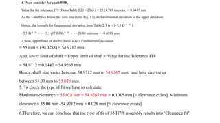 4. Now consider for shaft 55f8,
Value for the tolerance IT8 (From Table 2.2) = 25 (i ) = 25 (1.789 microns) = 0.0447 mm
As the f-shaft lies below the zero line (refer Fig. 17), its fundamental deviation is the upper deviation.
Hence, the formula for fundamental deviation from Table 2.3 is = [−5.5 D 0 . 41 ].
−5.5 D 0 . 41 = = −5.5 (57.0.08) 0 . 41 = = −28.86 microns = −0.0288 mm
∴ Now, upper limit of shaft = Basic size + Fundamental deviation
= 55 mm + (−0.0288) = 54.9712 mm
And, lower limit of shaft = Upper limit of shaft + Value for the Tolerance IT8
= 54.9712 − 0.0447 = 54.9265 mm
Hence, shaft size varies between 54.9712 mm to 54.9265 mm. and hole size varies
between 55.00 mm to 55.028 mm.
5. To check the type of fit we have to calculate
Maximum clearance = 55.028 mm − 54.9265 mm = 0.1015 mm [∴ clearance exists] Minimum
clearance = 55.00 mm -54.9712 mm = 0.028 mm [∴ clearance exists]
6.Therefore, we can conclude that the type of fit of 55 H7f8 assembly results into ‘Clearance fit’.
 