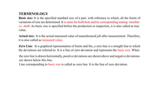 TERMINOLOGY
Basic size: It is the specified standard size of a part, with reference to which, all the limits of
variations of size are determined. It is same for both hole and its corresponding mating member
i.e. shaft. As basic size is specified before the production or inspection, it is also called as true
value.
Actual size: It is the actual measured value of manufactured job after measurement. Therefore,
it is also called as measured value.
Zero Line: In a graphical representation of limits and fits, a zero line is a straight line to which
the deviations are referred to. It is a line of zero deviation and represents the basic size. When
the zero line is drawn horizontally, positive deviations are shown above and negative deviations
are shown below this line.
Line corresponding to basic size is called as zero line. It is the line of zero deviation.
 