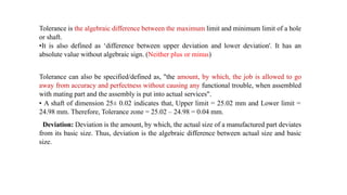Tolerance is the algebraic difference between the maximum limit and minimum limit of a hole
or shaft.
•It is also defined as ‘difference between upper deviation and lower deviation'. It has an
absolute value without algebraic sign. (Neither plus or minus)
Tolerance can also be specified/defined as, "the amount, by which, the job is allowed to go
away from accuracy and perfectness without causing any functional trouble, when assembled
with mating part and the assembly is put into actual services".
• A shaft of dimension 25± 0.02 indicates that, Upper limit = 25.02 mm and Lower limit =
24.98 mm. Therefore, Tolerance zone = 25.02 – 24.98 = 0.04 mm.
Deviation: Deviation is the amount, by which, the actual size of a manufactured part deviates
from its basic size. Thus, deviation is the algebraic difference between actual size and basic
size.
 