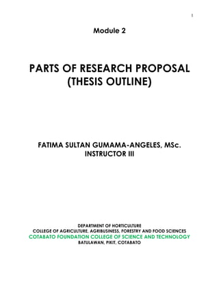 1
Module 2
PARTS OF RESEARCH PROPOSAL
(THESIS OUTLINE)
FATIMA SULTAN GUMAMA-ANGELES, MSc.
INSTRUCTOR III
DEPARTMENT OF HORTICULTURE
COLLEGE OF AGRICULTURE, AGRIBUSINESS, FORESTRY AND FOOD SCIENCES
COTABATO FOUNDATION COLLEGE OF SCIENCE AND TECHNOLOGY
BATULAWAN, PIKIT, COTABATO
 