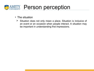 Person perception
• The situation
 Situation does not only mean a place. Situation is inclusive of
an event or an occasion when people interact. A situation may
be important in understanding first impressions.
 