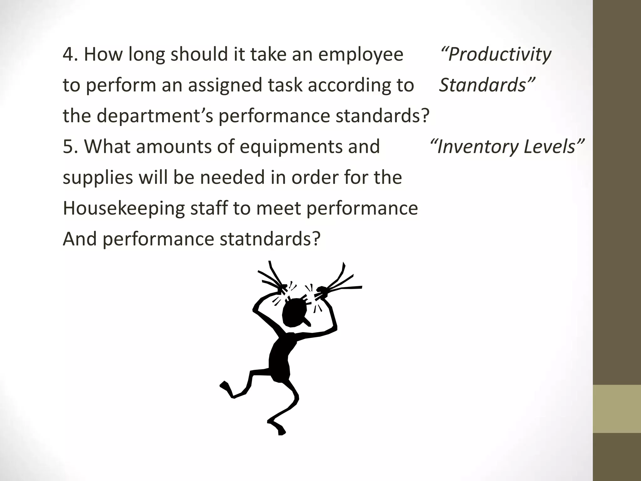 4. How long should it take an employee “Productivity
to perform an assigned task according to Standards”
the department’s performance standards?
5. What amounts of equipments and “Inventory Levels”
supplies will be needed in order for the
Housekeeping staff to meet performance
And performance statndards?
 