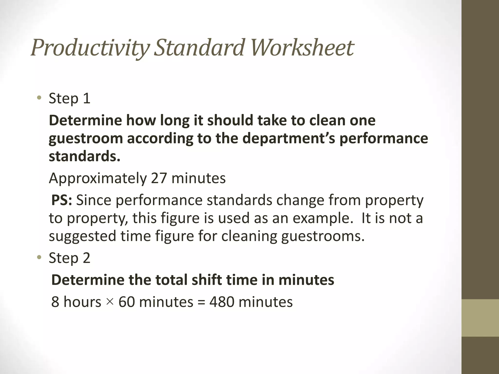 ProductivityStandard Worksheet
• Step 1
Determine how long it should take to clean one
guestroom according to the department’s performance
standards.
Approximately 27 minutes
PS: Since performance standards change from property
to property, this figure is used as an example. It is not a
suggested time figure for cleaning guestrooms.
• Step 2
Determine the total shift time in minutes
8 hours × 60 minutes = 480 minutes
 