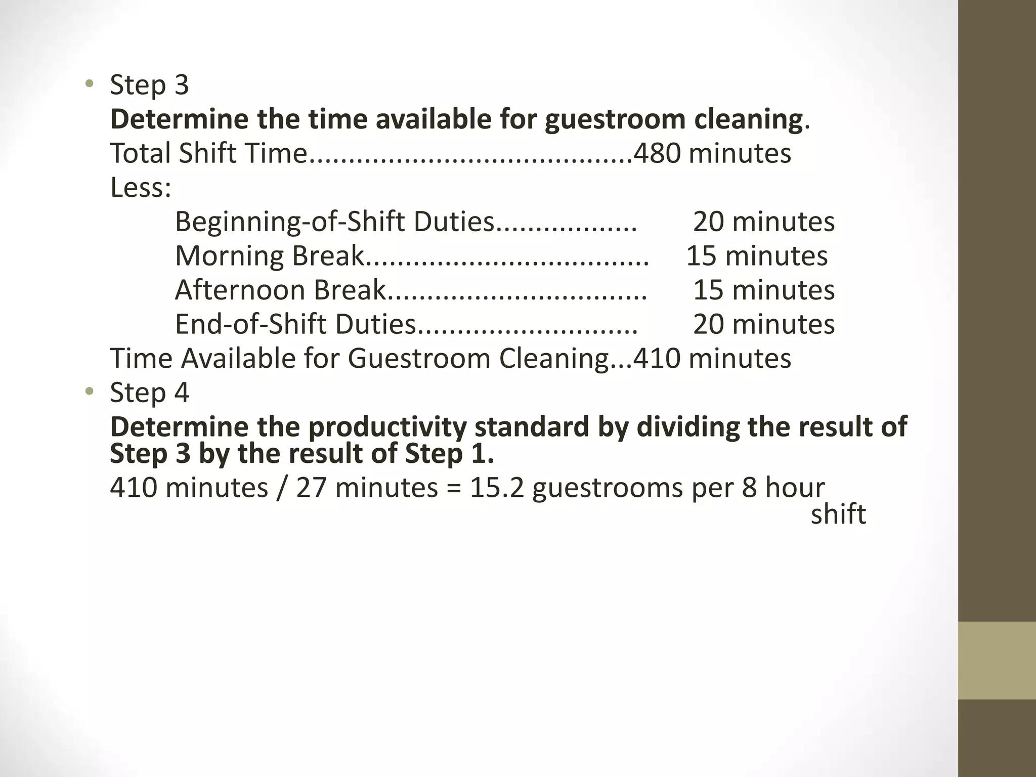 • Step 3
Determine the time available for guestroom cleaning.
Total Shift Time.........................................480 minutes
Less:
Beginning-of-Shift Duties.................. 20 minutes
Morning Break.................................... 15 minutes
Afternoon Break................................. 15 minutes
End-of-Shift Duties............................ 20 minutes
Time Available for Guestroom Cleaning...410 minutes
• Step 4
Determine the productivity standard by dividing the result of
Step 3 by the result of Step 1.
410 minutes / 27 minutes = 15.2 guestrooms per 8 hour
shift
 
