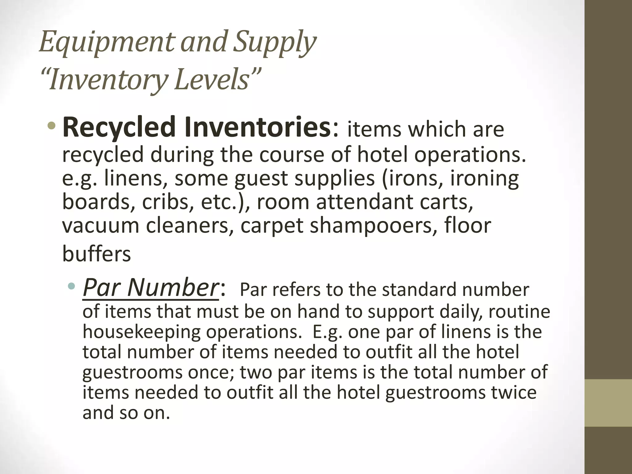 Equipment and Supply
“Inventory Levels”
• Recycled Inventories: items which are
recycled during the course of hotel operations.
e.g. linens, some guest supplies (irons, ironing
boards, cribs, etc.), room attendant carts,
vacuum cleaners, carpet shampooers, floor
buffers
• Par Number: Par refers to the standard number
of items that must be on hand to support daily, routine
housekeeping operations. E.g. one par of linens is the
total number of items needed to outfit all the hotel
guestrooms once; two par items is the total number of
items needed to outfit all the hotel guestrooms twice
and so on.
 