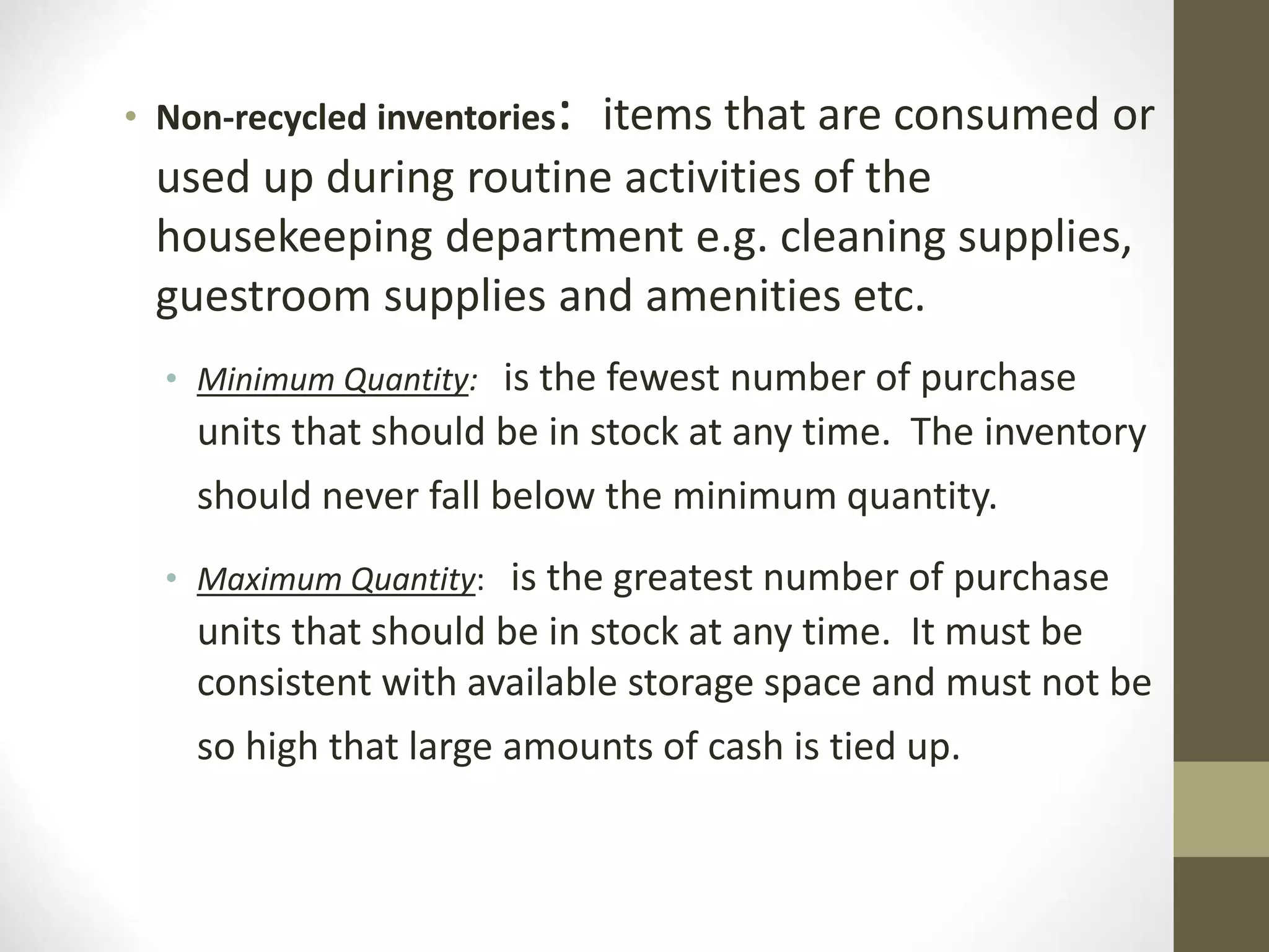 • Non-recycled inventories: items that are consumed or
used up during routine activities of the
housekeeping department e.g. cleaning supplies,
guestroom supplies and amenities etc.
• Minimum Quantity: is the fewest number of purchase
units that should be in stock at any time. The inventory
should never fall below the minimum quantity.
• Maximum Quantity: is the greatest number of purchase
units that should be in stock at any time. It must be
consistent with available storage space and must not be
so high that large amounts of cash is tied up.
 