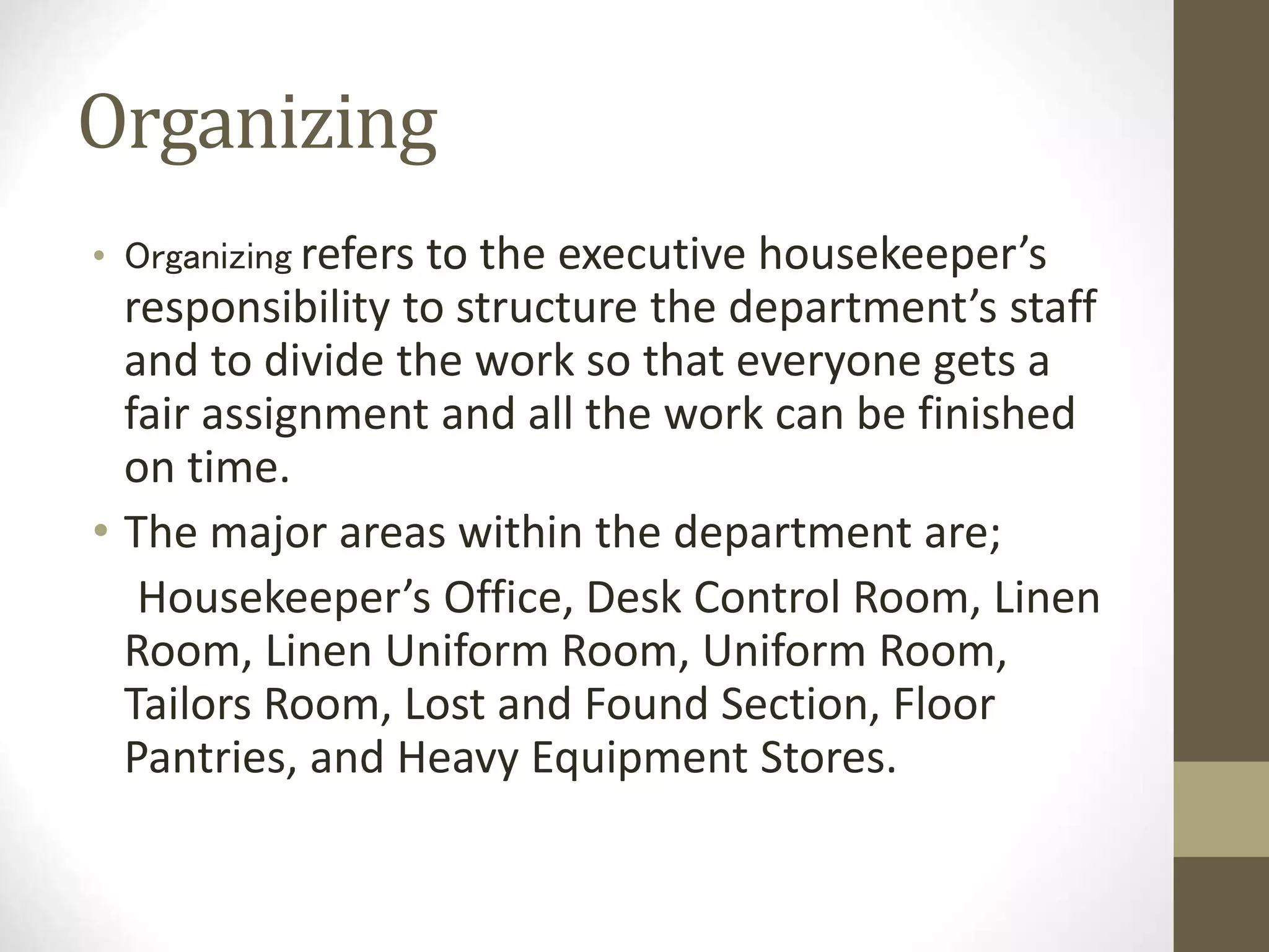 Organizing
• Organizing refers to the executive housekeeper’s
responsibility to structure the department’s staff
and to divide the work so that everyone gets a
fair assignment and all the work can be finished
on time.
• The major areas within the department are;
Housekeeper’s Office, Desk Control Room, Linen
Room, Linen Uniform Room, Uniform Room,
Tailors Room, Lost and Found Section, Floor
Pantries, and Heavy Equipment Stores.
 