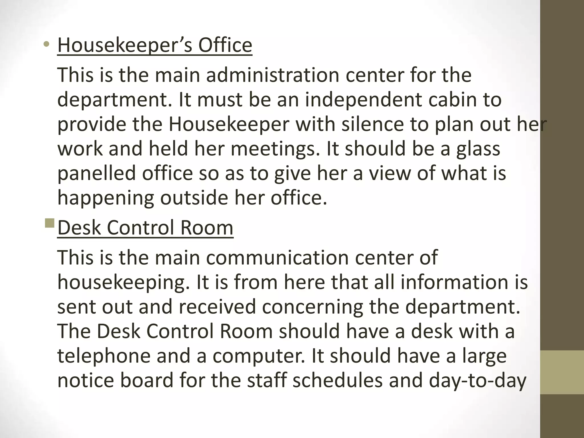 • Housekeeper’s Office
This is the main administration center for the
department. It must be an independent cabin to
provide the Housekeeper with silence to plan out her
work and held her meetings. It should be a glass
panelled office so as to give her a view of what is
happening outside her office.
Desk Control Room
This is the main communication center of
housekeeping. It is from here that all information is
sent out and received concerning the department.
The Desk Control Room should have a desk with a
telephone and a computer. It should have a large
notice board for the staff schedules and day-to-day
 