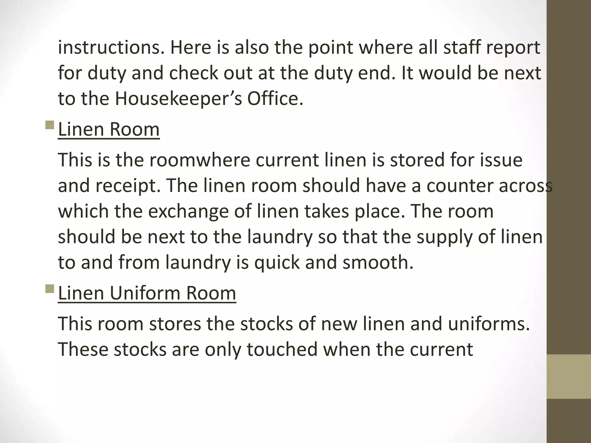 instructions. Here is also the point where all staff report
for duty and check out at the duty end. It would be next
to the Housekeeper’s Office.
Linen Room
This is the roomwhere current linen is stored for issue
and receipt. The linen room should have a counter across
which the exchange of linen takes place. The room
should be next to the laundry so that the supply of linen
to and from laundry is quick and smooth.
Linen Uniform Room
This room stores the stocks of new linen and uniforms.
These stocks are only touched when the current
 