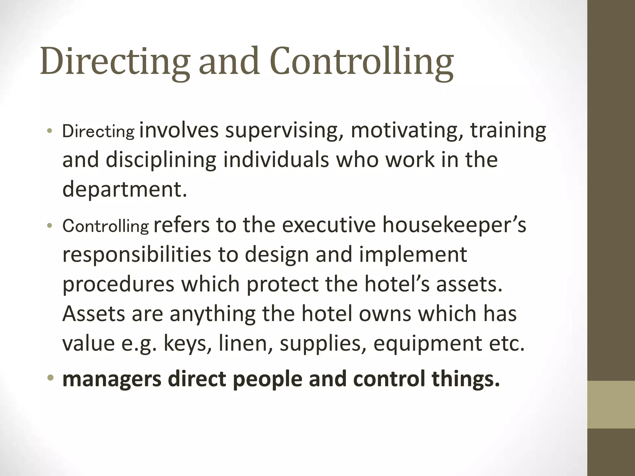 Directing and Controlling
• Directing involves supervising, motivating, training
and disciplining individuals who work in the
department.
• Controlling refers to the executive housekeeper’s
responsibilities to design and implement
procedures which protect the hotel’s assets.
Assets are anything the hotel owns which has
value e.g. keys, linen, supplies, equipment etc.
• managers direct people and control things.
 