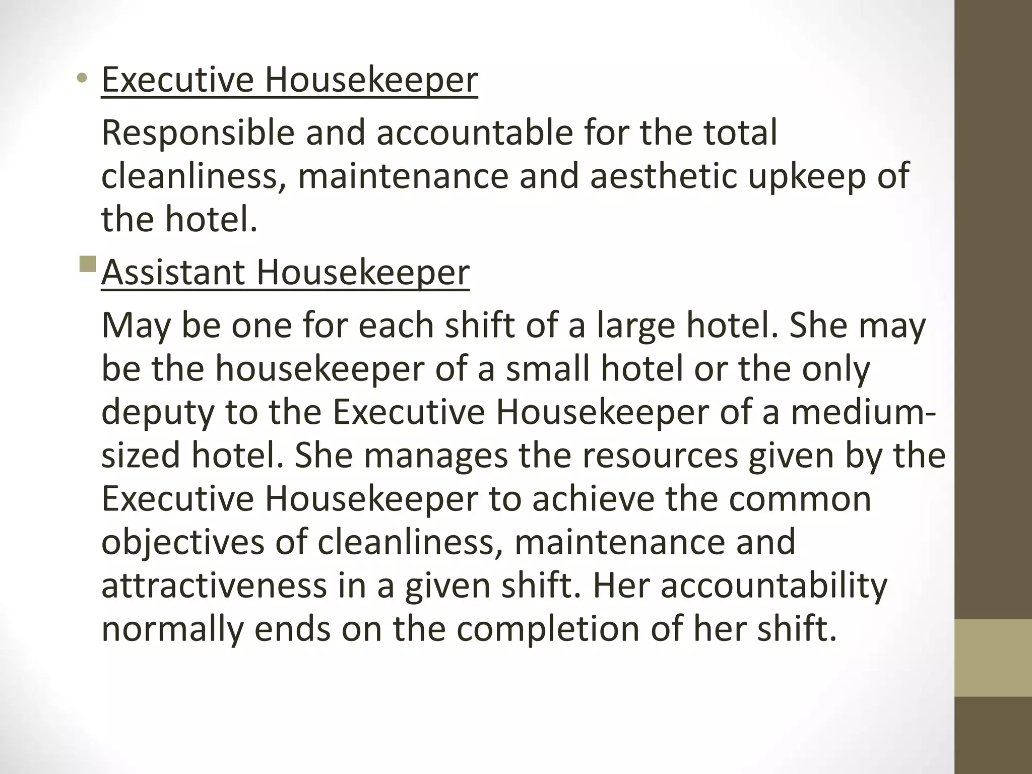 • Executive Housekeeper
Responsible and accountable for the total
cleanliness, maintenance and aesthetic upkeep of
the hotel.
Assistant Housekeeper
May be one for each shift of a large hotel. She may
be the housekeeper of a small hotel or the only
deputy to the Executive Housekeeper of a medium-
sized hotel. She manages the resources given by the
Executive Housekeeper to achieve the common
objectives of cleanliness, maintenance and
attractiveness in a given shift. Her accountability
normally ends on the completion of her shift.
 