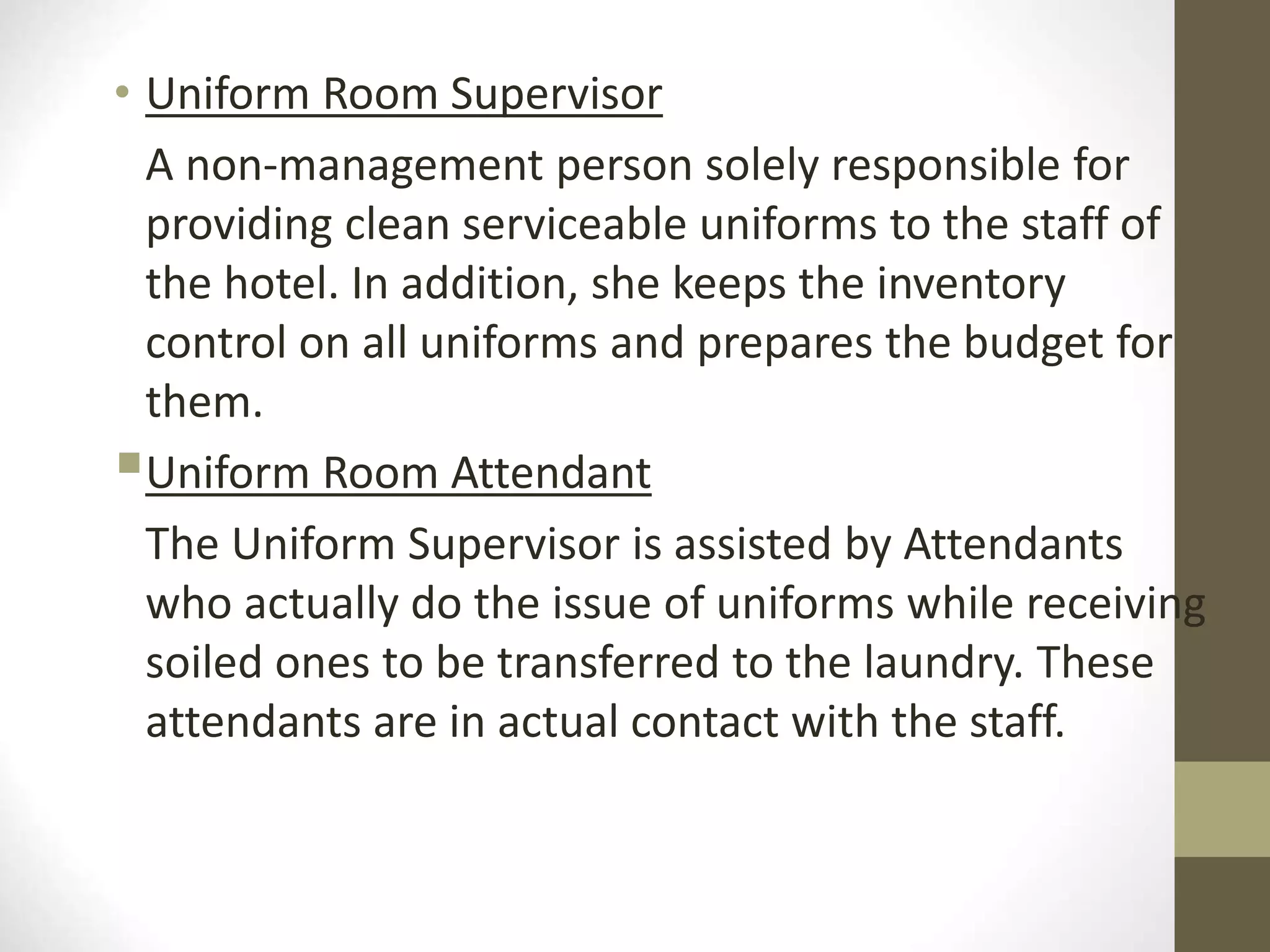 • Uniform Room Supervisor
A non-management person solely responsible for
providing clean serviceable uniforms to the staff of
the hotel. In addition, she keeps the inventory
control on all uniforms and prepares the budget for
them.
Uniform Room Attendant
The Uniform Supervisor is assisted by Attendants
who actually do the issue of uniforms while receiving
soiled ones to be transferred to the laundry. These
attendants are in actual contact with the staff.
 