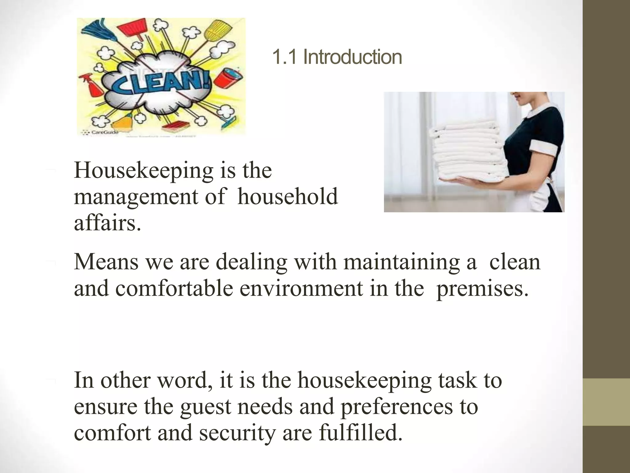 1.1 Introduction
 Housekeeping is the
management of household
affairs.
 Means we are dealing with maintaining a clean
and comfortable environment in the premises.
 In other word, it is the housekeeping task to
ensure the guest needs and preferences to
comfort and security are fulfilled.
 