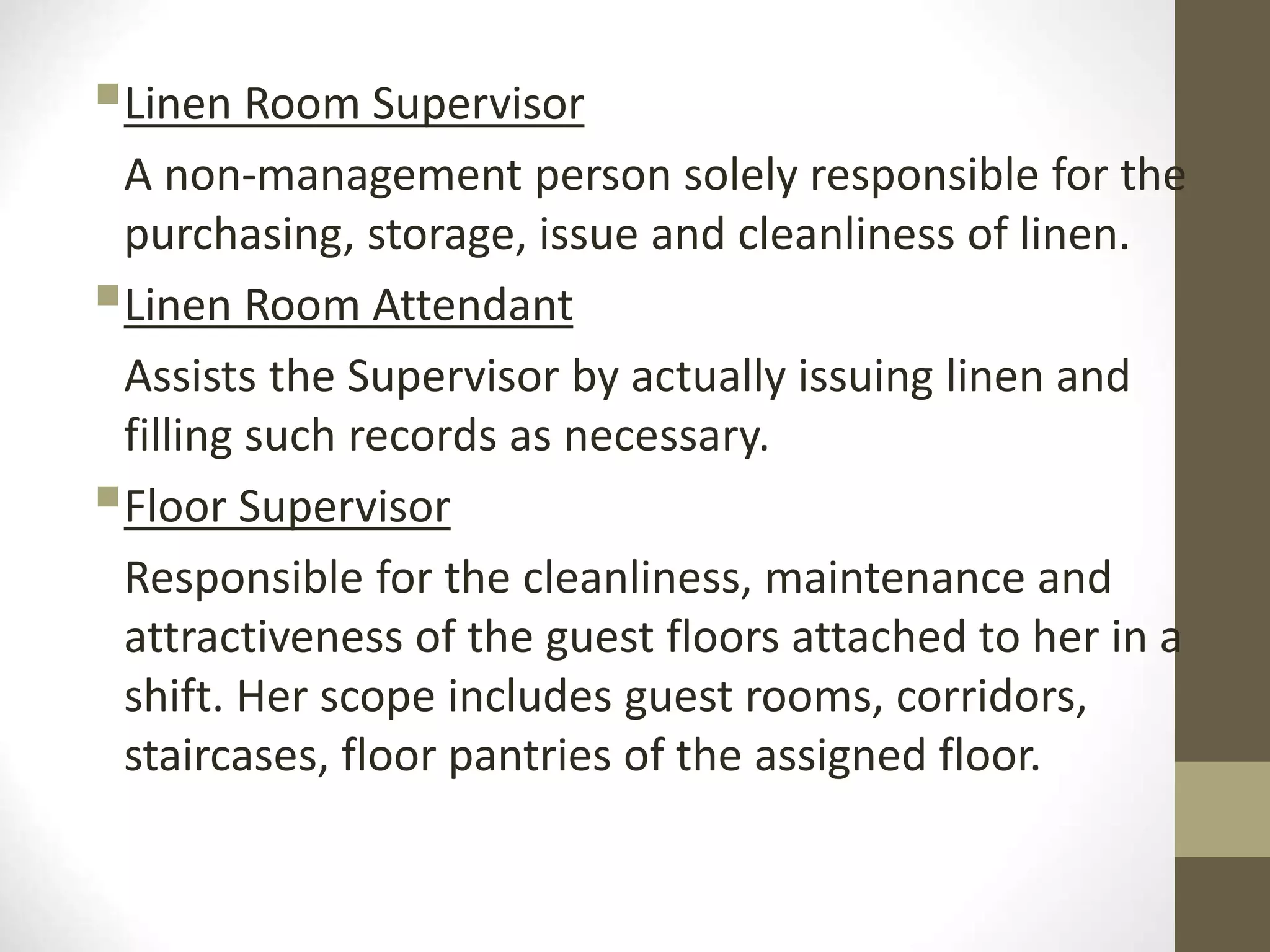 Linen Room Supervisor
A non-management person solely responsible for the
purchasing, storage, issue and cleanliness of linen.
Linen Room Attendant
Assists the Supervisor by actually issuing linen and
filling such records as necessary.
Floor Supervisor
Responsible for the cleanliness, maintenance and
attractiveness of the guest floors attached to her in a
shift. Her scope includes guest rooms, corridors,
staircases, floor pantries of the assigned floor.
 