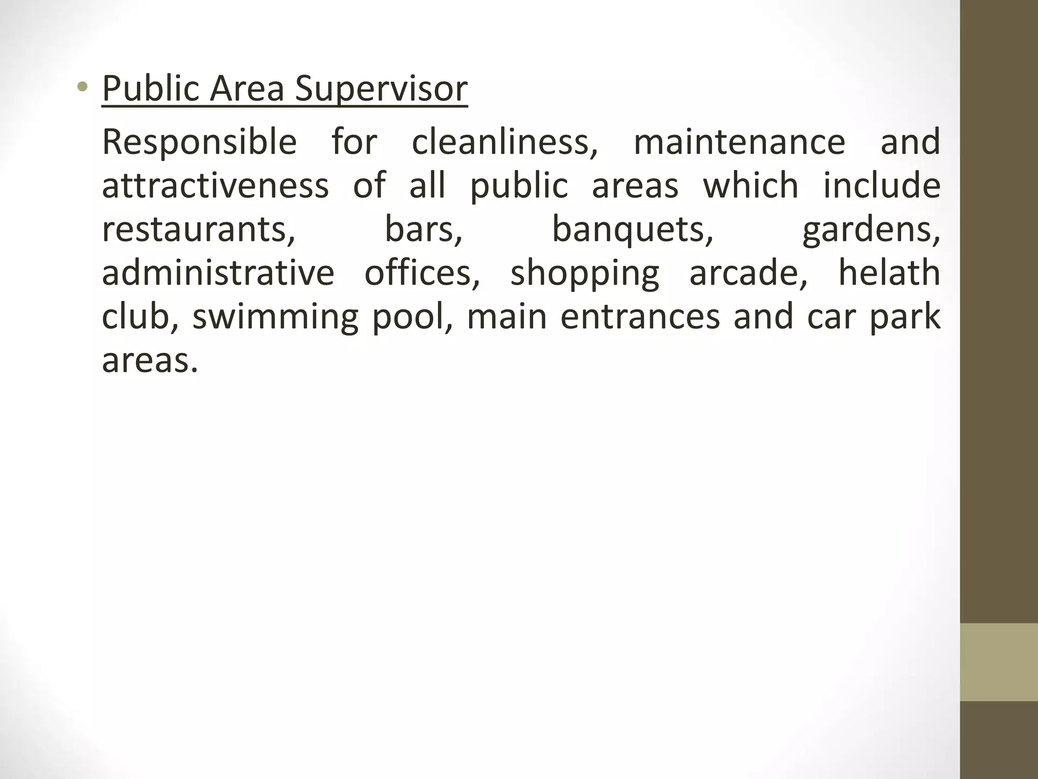 • Public Area Supervisor
Responsible for cleanliness, maintenance and
attractiveness of all public areas which include
restaurants, bars, banquets, gardens,
administrative offices, shopping arcade, helath
club, swimming pool, main entrances and car park
areas.
 