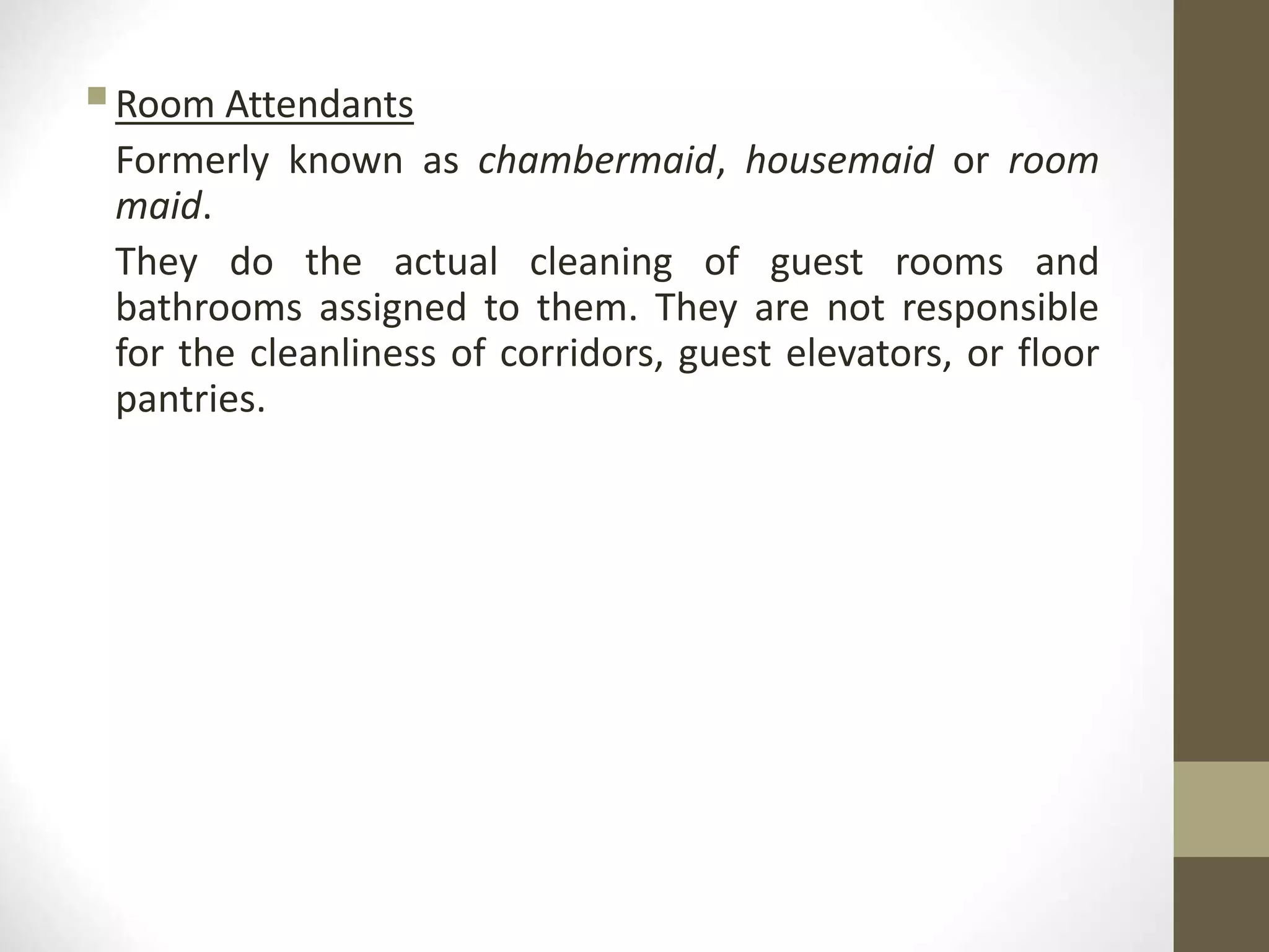 Room Attendants
Formerly known as chambermaid, housemaid or room
maid.
They do the actual cleaning of guest rooms and
bathrooms assigned to them. They are not responsible
for the cleanliness of corridors, guest elevators, or floor
pantries.
 