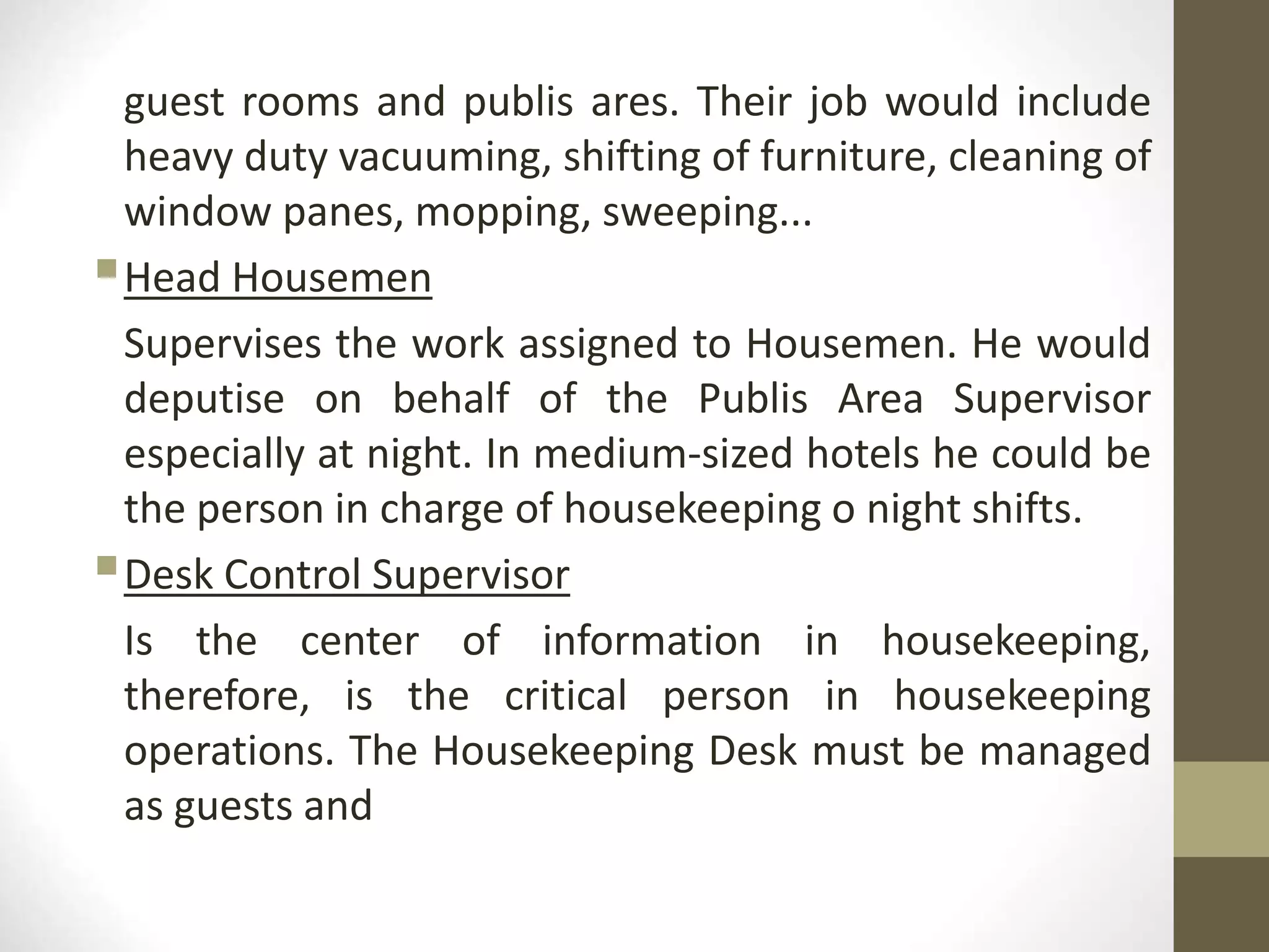 guest rooms and publis ares. Their job would include
heavy duty vacuuming, shifting of furniture, cleaning of
window panes, mopping, sweeping...
Head Housemen
Supervises the work assigned to Housemen. He would
deputise on behalf of the Publis Area Supervisor
especially at night. In medium-sized hotels he could be
the person in charge of housekeeping o night shifts.
Desk Control Supervisor
Is the center of information in housekeeping,
therefore, is the critical person in housekeeping
operations. The Housekeeping Desk must be managed
as guests and
 
