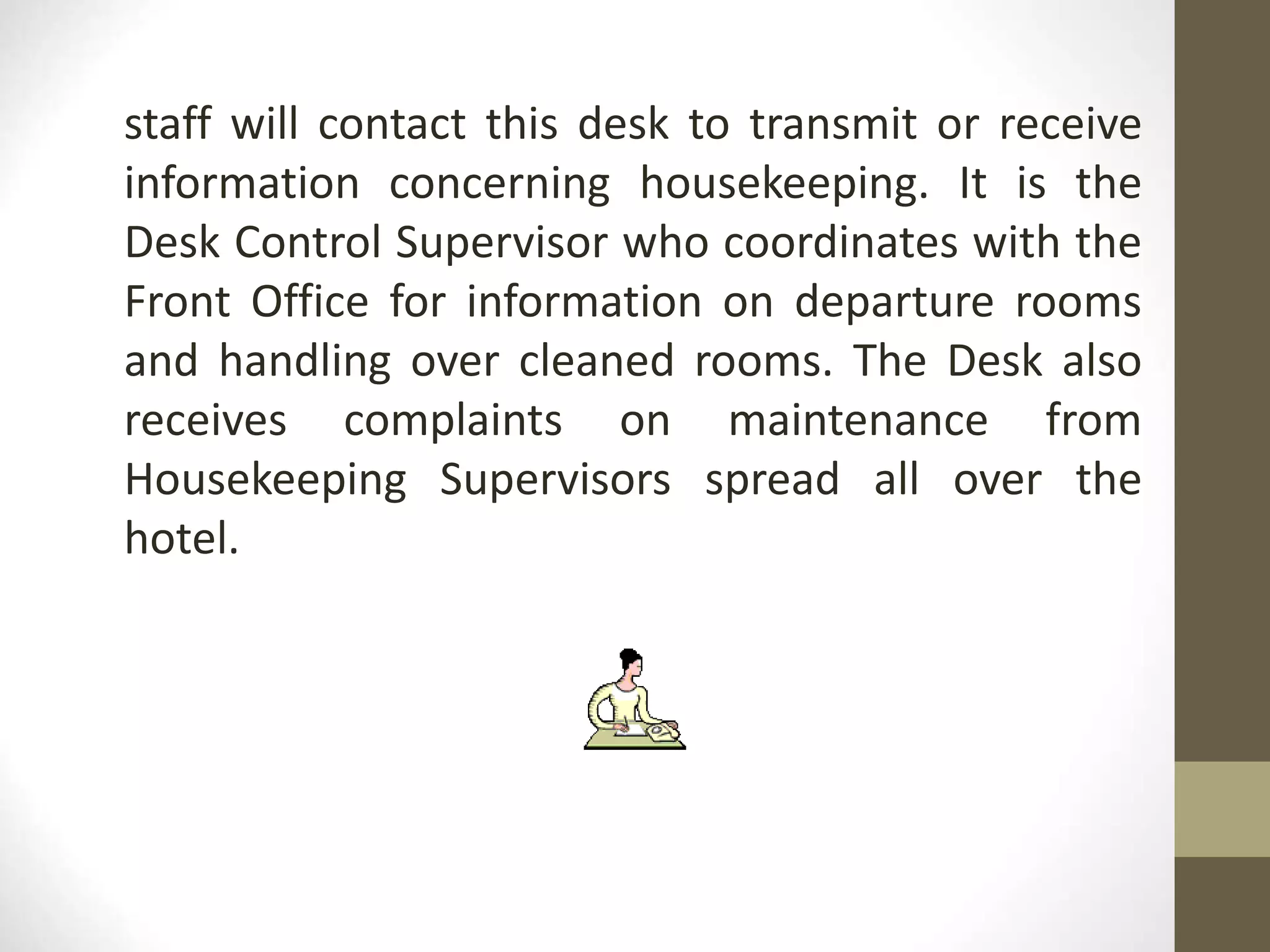 staff will contact this desk to transmit or receive
information concerning housekeeping. It is the
Desk Control Supervisor who coordinates with the
Front Office for information on departure rooms
and handling over cleaned rooms. The Desk also
receives complaints on maintenance from
Housekeeping Supervisors spread all over the
hotel.
 