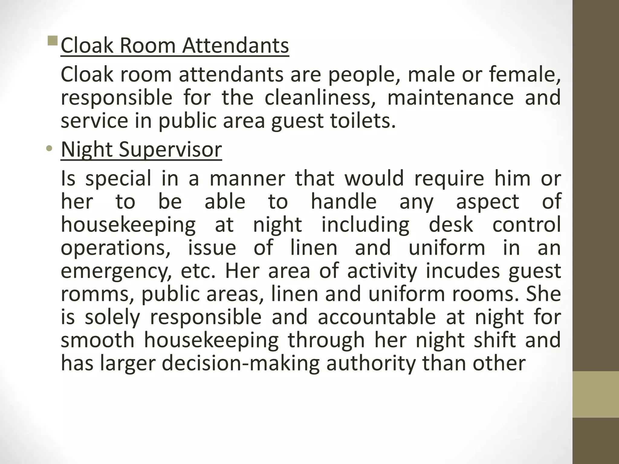 Cloak Room Attendants
Cloak room attendants are people, male or female,
responsible for the cleanliness, maintenance and
service in public area guest toilets.
• Night Supervisor
Is special in a manner that would require him or
her to be able to handle any aspect of
housekeeping at night including desk control
operations, issue of linen and uniform in an
emergency, etc. Her area of activity incudes guest
romms, public areas, linen and uniform rooms. She
is solely responsible and accountable at night for
smooth housekeeping through her night shift and
has larger decision-making authority than other
 