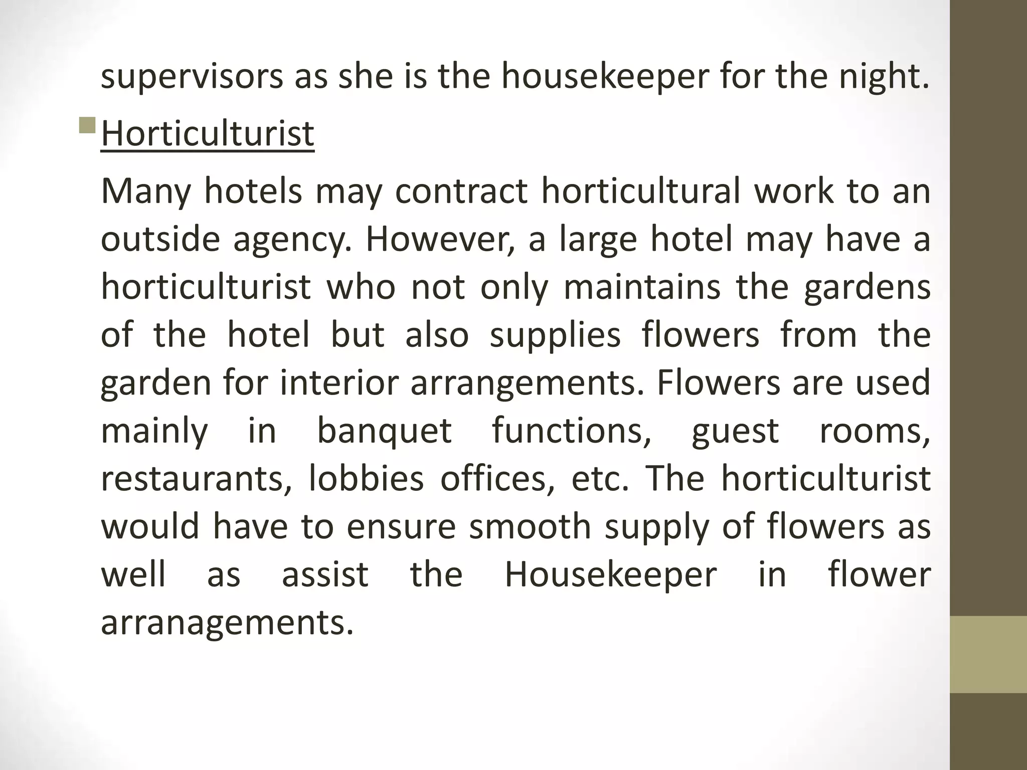 supervisors as she is the housekeeper for the night.
Horticulturist
Many hotels may contract horticultural work to an
outside agency. However, a large hotel may have a
horticulturist who not only maintains the gardens
of the hotel but also supplies flowers from the
garden for interior arrangements. Flowers are used
mainly in banquet functions, guest rooms,
restaurants, lobbies offices, etc. The horticulturist
would have to ensure smooth supply of flowers as
well as assist the Housekeeper in flower
arranagements.
 