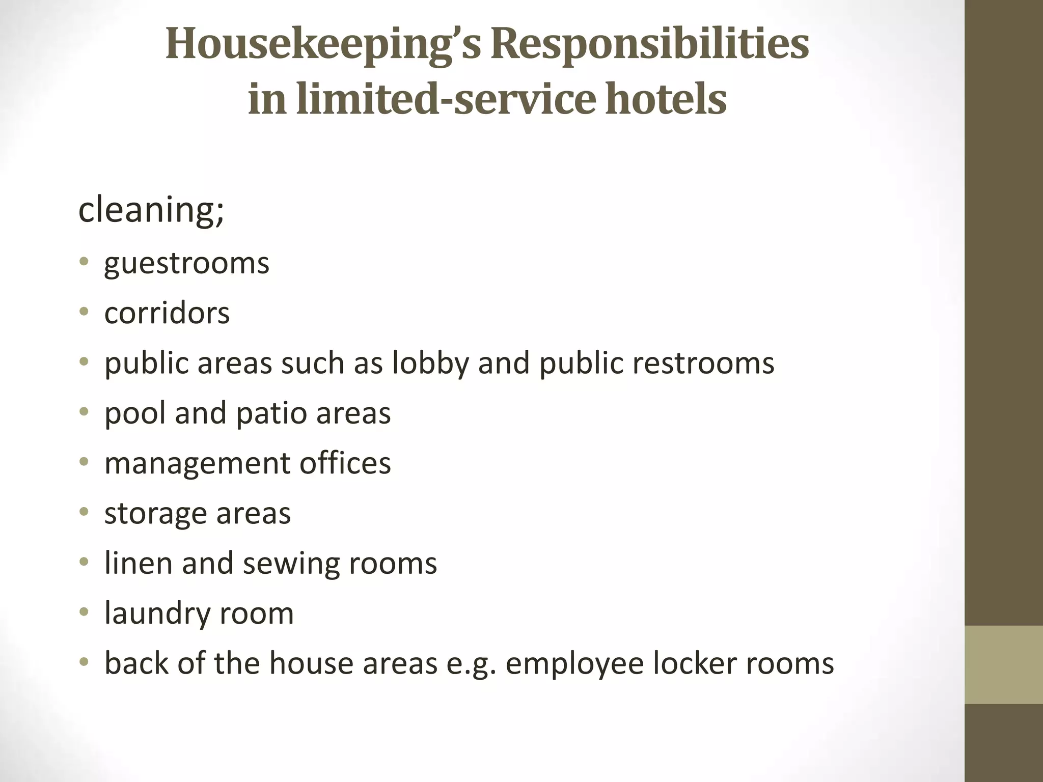 cleaning;
• guestrooms
• corridors
• public areas such as lobby and public restrooms
• pool and patio areas
• management offices
• storage areas
• linen and sewing rooms
• laundry room
• back of the house areas e.g. employee locker rooms
Housekeeping’sResponsibilities
in limited-servicehotels
 