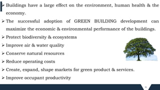 31
 Buildings have a large effect on the environment, human health & the
economy.
 The successful adoption of GREEN BUILDING development can
maximize the economic & environmental performance of the buildings.
 Protect biodiversity & ecosystems
 Improve air & water quality
 Conserve natural resources
 Reduce operating costs
 Create, expand, shape markets for green product & services.
 Improve occupant productivity
 