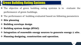37
 The objective of green building rating systems is to evaluate the
performance of green buildings.
 The performance of building evaluated based on following parameters
 Site planning
 Building envelope design
 Building system design (HVAC)
 Integration of renewable energy sources to generate energy @ site.
 Planning designing, construction and operation.
Green Building Rating Systems
 