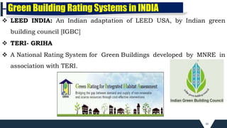 39
 LEED INDIA: An Indian adaptation of LEED USA, by Indian green
building council [IGBC]
 TERI- GRIHA
 A National Rating System for Green Buildings developed by MNRE in
association with TERI.
Green Building Rating Systems in INDIA
 