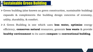 4
Sustainable Green Building
 Green building (also known as green construction, sustainable building)
expands & complements the building design concerns of economy,
utility, durability, & comfort.
 A Green Building is one which uses less water, optimize energy
efficiency, conserves natural resources, generate less waste & provide
healthy environment to its users compare to conventional building.
 
