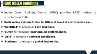 40
 Indian Green Building Council (IGBC) provides LEED ratings to
structures in India.
 Each rating system divide in different level of certification as….
 ‘Certified’ to recognise best practices.
 ‘Silver’ to recognise outstanding performances.
 ‘Gold’ to recognise national excellence.
 ‘Platinum’ to recognise global leadership.
IGBC GREEN Buildings
 