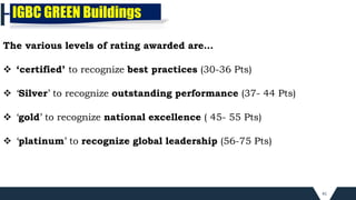 41
The various levels of rating awarded are…
 ‘certified’ to recognize best practices (30-36 Pts)
 ‘Silver’ to recognize outstanding performance (37- 44 Pts)
 ‘gold’ to recognize national excellence ( 45- 55 Pts)
 ‘platinum’ to recognize global leadership (56-75 Pts)
IGBC GREEN Buildings
 