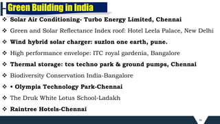 46
 Solar Air Conditioning- Turbo Energy Limited, Chennai
 Green and Solar Reflectance Index roof: Hotel Leela Palace, New Delhi
 Wind hybrid solar charger: suzlon one earth, pune.
 High performance envelope: ITC royal gardenia, Bangalore
 Thermal storage: tcs techno park & ground pumps, Chennai
 Biodiversity Conservation India-Bangalore
 • Olympia Technology Park-Chennai
 The Druk White Lotus School-Ladakh
 Raintree Hotels-Chennai
Green Building in India
 