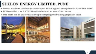 SUZLON ENERGY LIMITED, PUNE:
50
 Several accolades continue to shower upon Suzlon’s global headquarter in Pune “One Earth”.
 LEED certified it as PLATINUM and it is built on an area of 10.13acres.
 One Earth can be counted as among the largest green building projects in India.
 