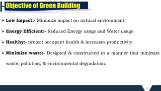 6
Objective of Green Building
 Low Impact:- Minimize impact on natural environment
 Energy Efficient:- Reduced Energy usage and Water usage
 Healthy:- protect occupant health & increases productivity
 Minimize waste:- Designed & constructed in a manner that minimize
waste, pollution, & environmental degradation.
 