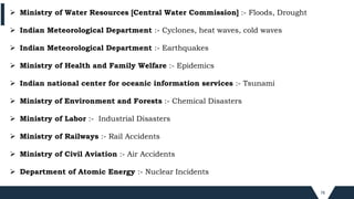 78
 Ministry of Water Resources [Central Water Commission] :- Floods, Drought
 Indian Meteorological Department :- Cyclones, heat waves, cold waves
 Indian Meteorological Department :- Earthquakes
 Ministry of Health and Family Welfare :- Epidemics
 Indian national center for oceanic information services :- Tsunami
 Ministry of Environment and Forests :- Chemical Disasters
 Ministry of Labor :- Industrial Disasters
 Ministry of Railways :- Rail Accidents
 Ministry of Civil Aviation :- Air Accidents
 Department of Atomic Energy :- Nuclear Incidents
 