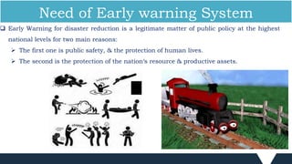  Early Warning for disaster reduction is a legitimate matter of public policy at the highest
national levels for two main reasons:
 The first one is public safety, & the protection of human lives.
 The second is the protection of the nation‘s resource & productive assets.
Need of Early warning System
 