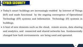 84
CYBER SECURITY
 Today’s smart buildings are increasingly enabled by Internet of Things
(IoT) and made functional by the ongoing convergence of Operational
Technology (OT) systems and Information Technology (IT) systems in
buildings.
 A host of new elements such as the cloud, remote access, data sharing
and analytics, and connected and shared networks has fundamentally
changed how built environments are being used and operated.
 