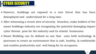 87
CYBER SECURITY
 However, buildings are exposed to a new threat that has been
downplayed and undervalued for a long time.
 After witnessing a recent slew of security breaches, stake holders of the
smart buildings industry are recognizing the potential damaging impact
cyber threats pose for the industry and its related businesses.
 Smart Building can be defined as one that uses both technology &
processes to create an environment that is safe, healthy, & comfortable
and enables productivity and well-being for its occupants.
 