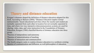 Theory and distance education
 Keegan’s elements shaped the definition of distance education adopted for this
book. According to Benson (2004), “Distance Education implies formal
instructionally- based educational activities where the teacher and student are
normally separated from each other in location but not normally separated in
time, and where two way interactive telecommunication systems are used for
sharing, video, data, and voice instruction In the Foundations of Distance
Education, Keegan (1966) classified theories of distance education into three
group:
 Theories of independence and autonomy
 Theories of industrialization of teaching
 Theories of interaction and communication
 The fourth category seeks to explain distance education in a synthesis existing
theories of communication and diffusion, as well philosophies of education.
 