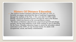 History Of Distance Education
 The earliest record of distance education took place in 1833. A
Swedish newspaper advertised the idea of studying Composition
through the medium of the Post. A few years later in 1840, Caleb
Phillips advertised shorthand lessons through the mail in the Boston
Gazette, which was known as the correspondence course .
The history of distance education has experienced growth and change
recently, but the long traditions of the field continue to give it direction
for the future. Distance education began to enrich the secondary school
curriculum in the 1920’s. It was focused mainly for adults with
occupational, social, and family commitments.
 