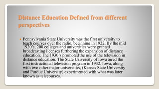 Distance Education Defined from different
perspectives
 Pennsylvania State University was the first university to
teach courses over the radio, beginning in 1922. By the mid
1920’s, 200 colleges and universities were granted
broadcasting licenses furthering the expansion of distance
education. The 1930’s promoted the use of the television in
distance education. The State University of Iowa aired the
first instructional television program in 1932. Iowa, along
with two other major universities, (Kansas State University
and Purdue University) experimented with what was later
known as telecourses.
 