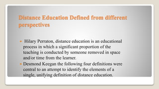 Distance Education Defined from different
perspectives
 Hilary Perraton, distance education is an educational
process in which a significant proportion of the
teaching is conducted by someone removed in space
and/or time from the learner.
 Desmond Keegan the following four definitions were
central to an attempt to identify the elements of a
single, unifying definition of distance education.
 