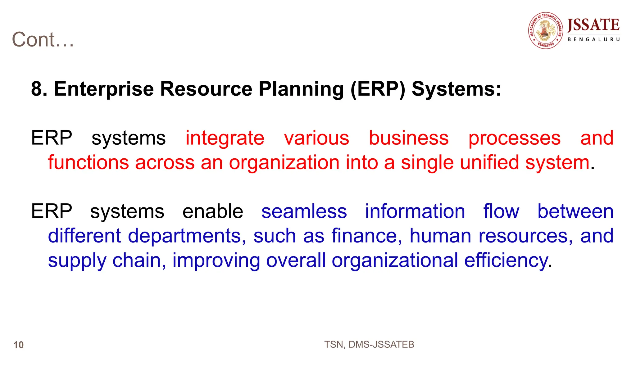 Cont…
8. Enterprise Resource Planning (ERP) Systems:
ERP systems integrate various business processes and
functions across an organization into a single unified system.
ERP systems enable seamless information flow between
different departments, such as finance, human resources, and
supply chain, improving overall organizational efficiency.
TSN, DMS-JSSATEB
10
 