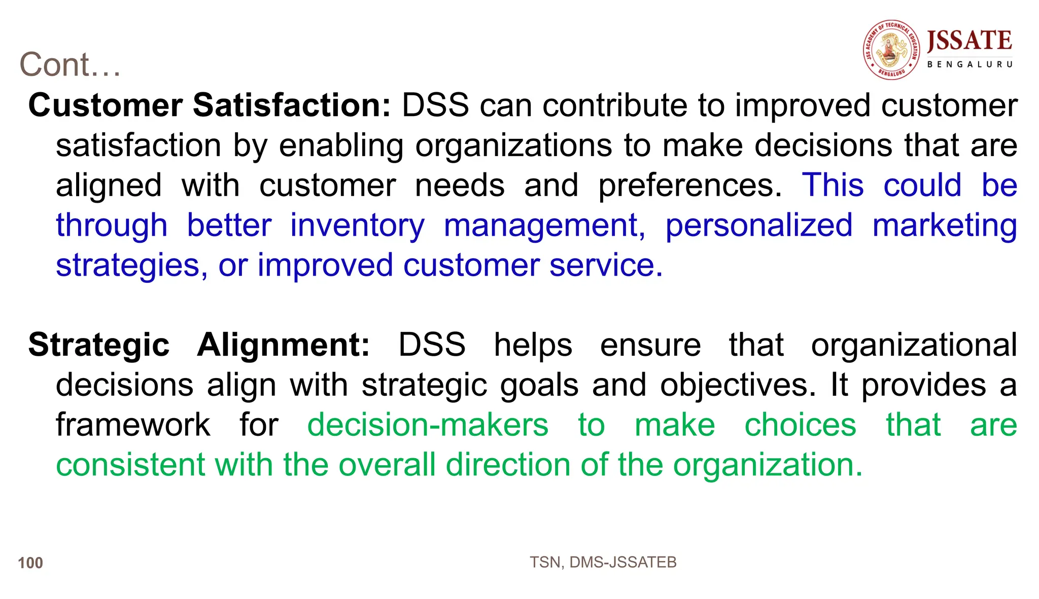 Cont…
Customer Satisfaction: DSS can contribute to improved customer
satisfaction by enabling organizations to make decisions that are
aligned with customer needs and preferences. This could be
through better inventory management, personalized marketing
strategies, or improved customer service.
Strategic Alignment: DSS helps ensure that organizational
decisions align with strategic goals and objectives. It provides a
framework for decision-makers to make choices that are
consistent with the overall direction of the organization.
TSN, DMS-JSSATEB
100
 