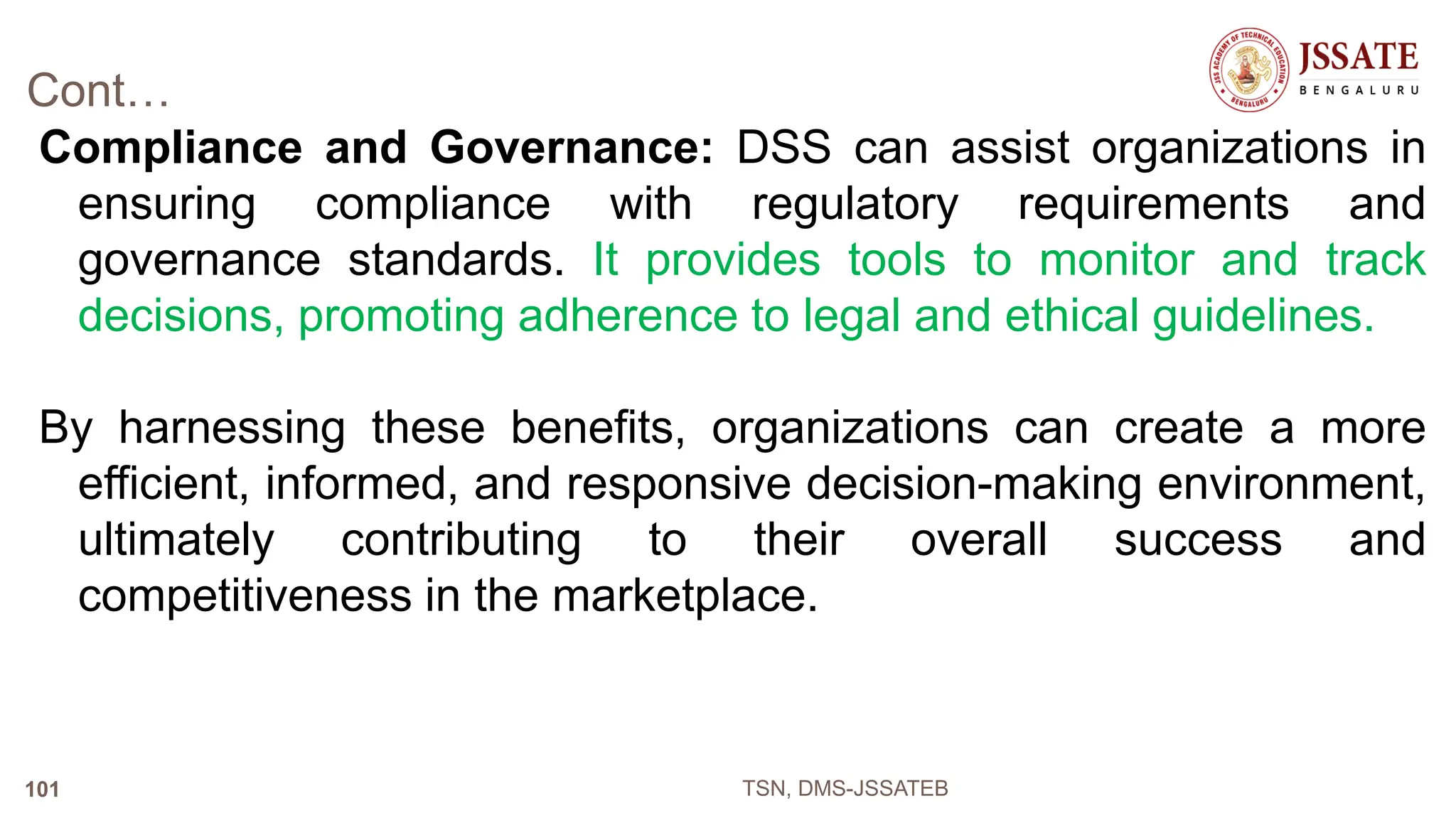 Cont…
Compliance and Governance: DSS can assist organizations in
ensuring compliance with regulatory requirements and
governance standards. It provides tools to monitor and track
decisions, promoting adherence to legal and ethical guidelines.
By harnessing these benefits, organizations can create a more
efficient, informed, and responsive decision-making environment,
ultimately contributing to their overall success and
competitiveness in the marketplace.
TSN, DMS-JSSATEB
101
 