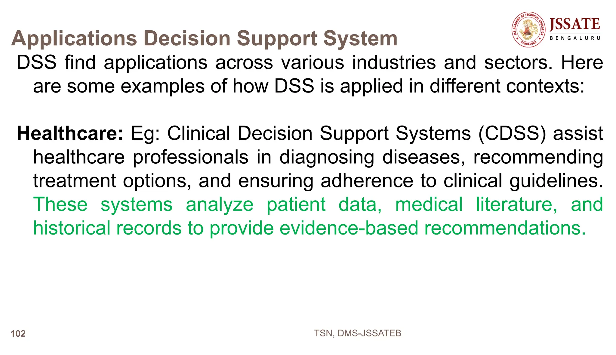 Applications Decision Support System
DSS find applications across various industries and sectors. Here
are some examples of how DSS is applied in different contexts:
Healthcare: Eg: Clinical Decision Support Systems (CDSS) assist
healthcare professionals in diagnosing diseases, recommending
treatment options, and ensuring adherence to clinical guidelines.
These systems analyze patient data, medical literature, and
historical records to provide evidence-based recommendations.
TSN, DMS-JSSATEB
102
 